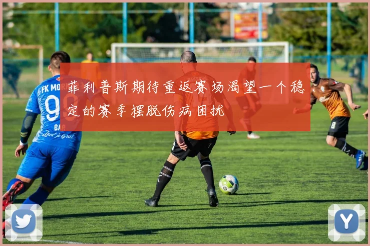 菲利普斯期待重返赛场渴望一个稳定的赛季摆脱伤病困扰