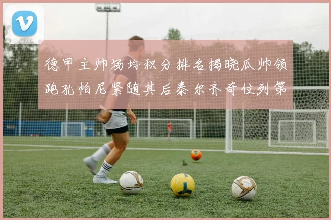 德甲主帅场均积分排名揭晓瓜帅领跑孔帕尼紧随其后泰尔齐奇位列第六
