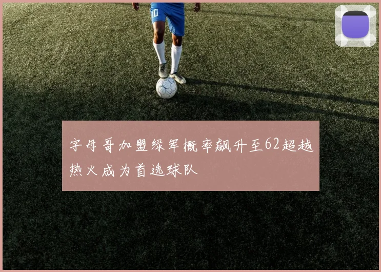 字母哥加盟绿军概率飙升至62超越热火成为首选球队