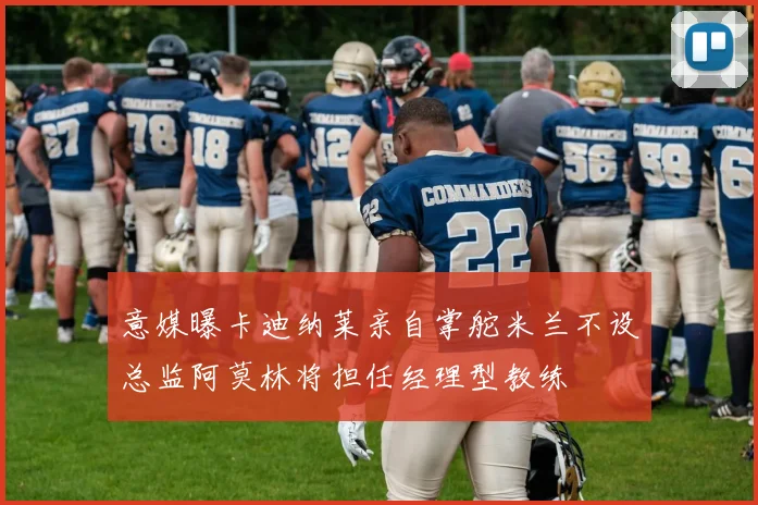 意媒曝卡迪纳莱亲自掌舵米兰不设总监阿莫林将担任经理型教练