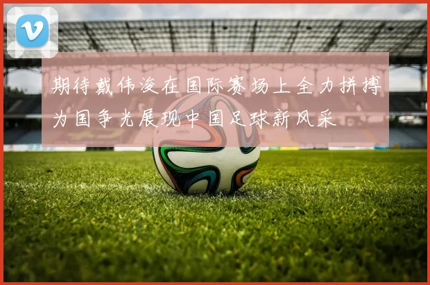 期待戴伟浚在国际赛场上全力拼搏为国争光展现中国足球新风采