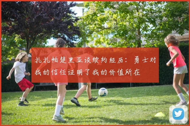 扎扎帕楚里亚谈续约经历：勇士对我的信任证明了我的价值所在