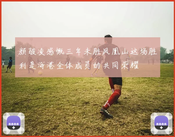 颜骏凌感慨三年未胜凤凰山这场胜利是海港全体成员的共同荣耀