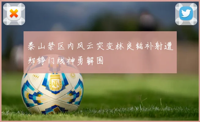泰山禁区内风云突变林良铭补射遭郑铮门线神勇解围