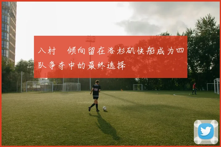 八村塁倾向留在洛杉矶快船成为四队争夺中的最终选择