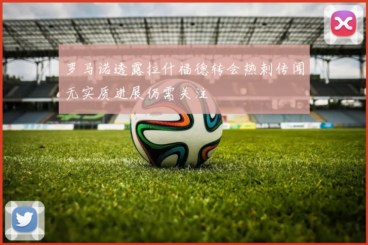 罗马诺透露拉什福德转会热刺传闻无实质进展仍需关注