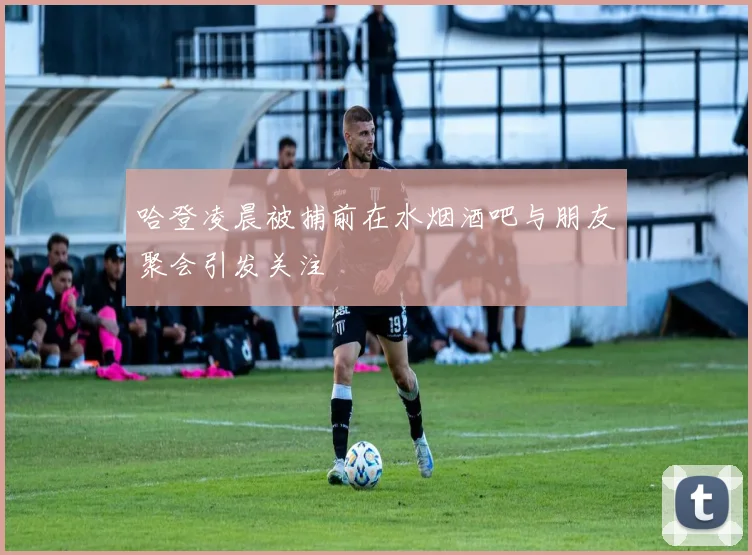 哈登凌晨被捕前在水烟酒吧与朋友聚会引发关注