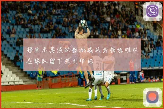 穆里尼奥谈执教挑战认为教练难以在球队留下深刻印记
