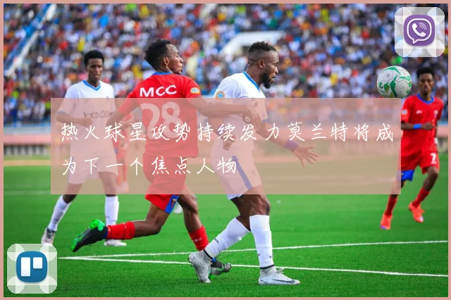 热火球星攻势持续发力莫兰特将成为下一个焦点人物