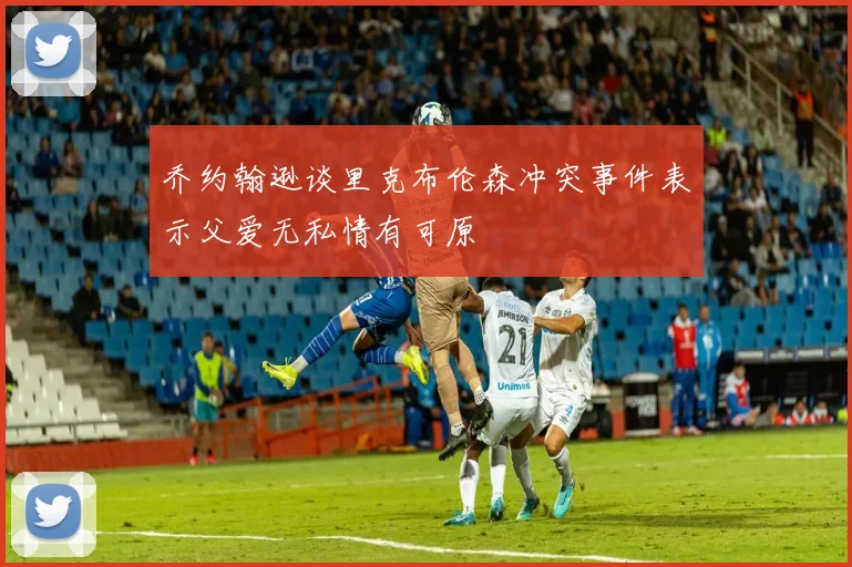乔约翰逊谈里克布伦森冲突事件表示父爱无私情有可原