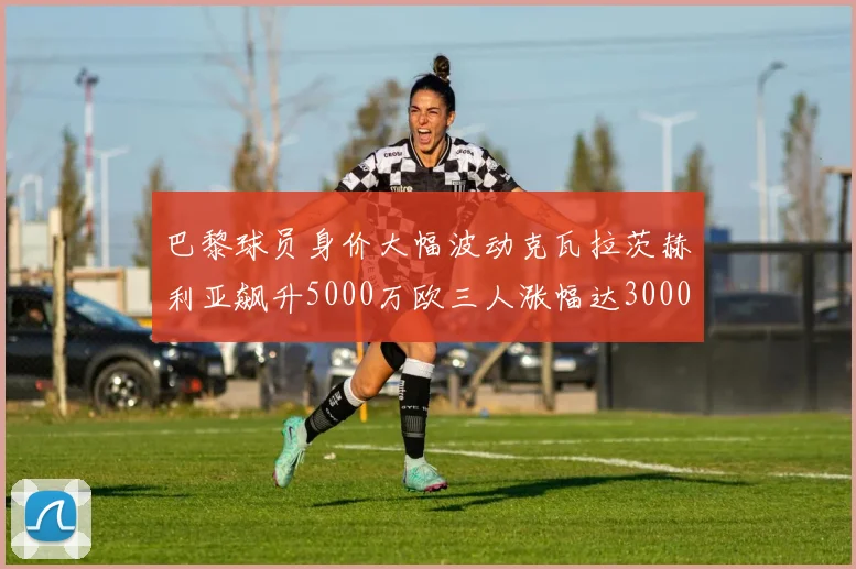 巴黎球员身价大幅波动克瓦拉茨赫利亚飙升5000万欧三人涨幅达3000万欧