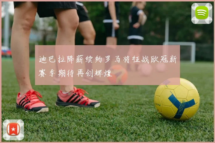 迪巴拉降薪续约罗马将征战欧冠新赛季期待再创辉煌